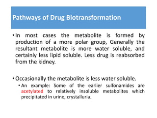 Pathways of Drug Biotransformation
•In most cases the metabolite is formed by
production of a more polar group, Generally the
resultant metabolite is more water soluble, and
certainly less lipid soluble. Less drug is reabsorbed
from the kidney.
•Occasionally the metabolite is less water soluble.
• An example: Some of the earlier sulfonamides are
acetylated to relatively insoluble metabolites which
precipitated in urine, crystalluria.
 