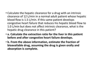 • Calculate the hepatic clearance for a drug with an intrinsic
clearance of 12 L/min in a normal adult patient whose hepatic
blood flow is 1.5 L/min. If this same patient develops
congestive heart failure that reduces his hepatic blood flow to
1.0 L/min but does not affect intrinsic clearance, what is the
hepatic drug clearance in this patient?
• a. Calculate the extraction ratio for the liver in this patient
before and after congestive heart failure develops.
• b. From the above information, estimate the fraction of
bioavailable drug, assuming the drug is given orally and
absorption is complete.
 