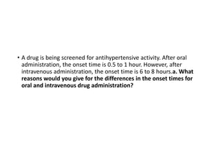 • A drug is being screened for antihypertensive activity. After oral
administration, the onset time is 0.5 to 1 hour. However, after
intravenous administration, the onset time is 6 to 8 hours.a. What
reasons would you give for the differences in the onset times for
oral and intravenous drug administration?
 