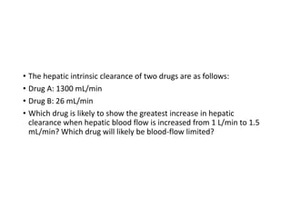 • The hepatic intrinsic clearance of two drugs are as follows:
• Drug A: 1300 mL/min
• Drug B: 26 mL/min
• Which drug is likely to show the greatest increase in hepatic
clearance when hepatic blood flow is increased from 1 L/min to 1.5
mL/min? Which drug will likely be blood-flow limited?
 