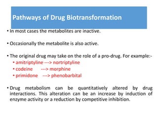 Pathways of Drug Biotransformation
• In most cases the metabolites are inactive.
• Occasionally the metabolite is also active.
• The original drug may take on the role of a pro-drug. For example:-
• amitriptyline ---> nortriptyline
• codeine ---> morphine
• primidone ---> phenobarbital
• Drug metabolism can be quantitatively altered by drug
interactions. This alteration can be an increase by induction of
enzyme activity or a reduction by competitive inhibition.
 