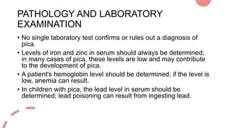 PATHOLOGY AND LABORATORY
EXAMINATION
• No single laboratory test confirms or rules out a diagnosis of
pica.
• Levels of ir...