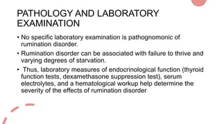 PATHOLOGY AND LABORATORY
EXAMINATION
• No specific laboratory examination is pathognomonic of
rumination disorder.
• Rumin...