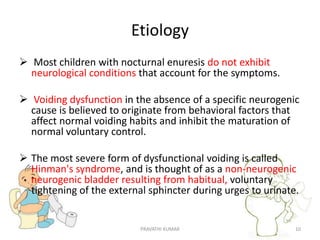 Etiology
 Most children with nocturnal enuresis do not exhibit
neurological conditions that account for the symptoms.
 Voiding dysfunction in the absence of a specific neurogenic
cause is believed to originate from behavioral factors that
affect normal voiding habits and inhibit the maturation of
normal voluntary control.
 The most severe form of dysfunctional voiding is called
Hinman's syndrome, and is thought of as a non-neurogenic
neurogenic bladder resulting from habitual, voluntary
tightening of the external sphincter during urges to urinate.
PRAVATHI KUMAR 10
 
