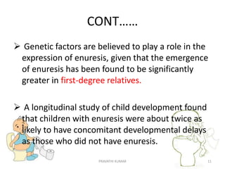 CONT……
 Genetic factors are believed to play a role in the
expression of enuresis, given that the emergence
of enuresis has been found to be significantly
greater in first-degree relatives.
 A longitudinal study of child development found
that children with enuresis were about twice as
likely to have concomitant developmental delays
as those who did not have enuresis.
PRAVATHI KUMAR 11
 