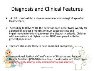 Diagnosis and Clinical Features
 A child must exhibit a developmental or chronological age of at
least 5 years.
 According to DSM-IV-TR, the behavior must occur twice weekly for
a period of at least 3 months or must cause distress and
impairment in functioning to meet the diagnostic criteria. Children
with enuresis are at higher risk for ADHD compared with the
general population.
 They are also more likely to have comorbid encopresis.
 International Statistical Classification of Diseases and Related
Health Problems (ICD-10) break down the disorder into three types:
nocturnal only, diurnal only, and nocturnal and diurnal.
PRAVATHI KUMAR 12
 