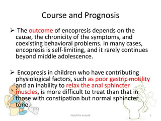 Course and Prognosis
 The outcome of encopresis depends on the
cause, the chronicity of the symptoms, and
coexisting behavioral problems. In many cases,
encopresis is self-limiting, and it rarely continues
beyond middle adolescence.
 Encopresis in children who have contributing
physiological factors, such as poor gastric motility
and an inability to relax the anal sphincter
muscles, is more difficult to treat than that in
those with constipation but normal sphincter
tone.
PRAVATHI KUMAR 5
 
