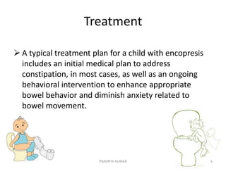 Treatment
 A typical treatment plan for a child with encopresis
includes an initial medical plan to address
constipation, in most cases, as well as an ongoing
behavioral intervention to enhance appropriate
bowel behavior and diminish anxiety related to
bowel movement.
PRAVATHI KUMAR 6
 