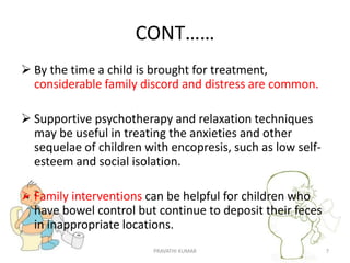 CONT……
 By the time a child is brought for treatment,
considerable family discord and distress are common.
 Supportive psychotherapy and relaxation techniques
may be useful in treating the anxieties and other
sequelae of children with encopresis, such as low self-
esteem and social isolation.
 Family interventions can be helpful for children who
have bowel control but continue to deposit their feces
in inappropriate locations.
PRAVATHI KUMAR 7
 