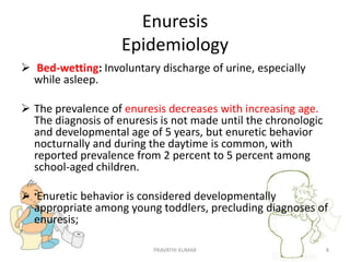 Enuresis
Epidemiology
 Bed-wetting: Involuntary discharge of urine, especially
while asleep.
 The prevalence of enuresis decreases with increasing age.
The diagnosis of enuresis is not made until the chronologic
and developmental age of 5 years, but enuretic behavior
nocturnally and during the daytime is common, with
reported prevalence from 2 percent to 5 percent among
school-aged children.
 Enuretic behavior is considered developmentally
appropriate among young toddlers, precluding diagnoses of
enuresis;
PRAVATHI KUMAR 8
 