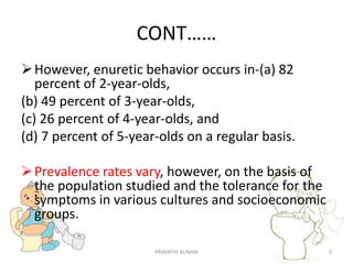 CONT……
However, enuretic behavior occurs in-(a) 82
percent of 2-year-olds,
(b) 49 percent of 3-year-olds,
(c) 26 percent of 4-year-olds, and
(d) 7 percent of 5-year-olds on a regular basis.
Prevalence rates vary, however, on the basis of
the population studied and the tolerance for the
symptoms in various cultures and socioeconomic
groups.
PRAVATHI KUMAR 9
 