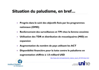 Situation du paludisme, en bref…

   Progrès dans le suivi des objectifs fixés par les programmes
   nationaux (OMD)

   Renforcement des surveillances et TPI chez la femme enceinte

   Utilisation des TDR et distribution de moustiquaires (MID) en
   expansion

   Augmentation du nombre de pays utilisant les ACT

   Disponibilité financière pour la lutte contre le paludisme en
   augmentation chiffrée à 1.8 milliard USD
                               http://www.who.int/malaria/world_malaria_report_2010/fr/index.html
 