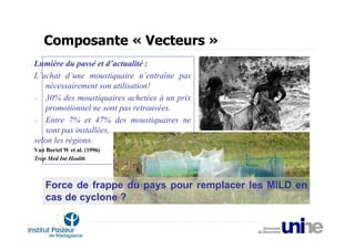 Composante « Vecteurs »
Lumière du passé et d’actualité :
L’achat d’une moustiquaire n’entraîne pas
   nécessairement son utilisation!
o 30% des moustiquaires achetées à un prix
   promotionnel ne sont pas retrouvées.
o Entre 7% et 47% des moustiquaires ne
   sont pas installées,
selon les régions.
Van Bortel W et al. (1996)
Trop Med Int Health



    Force de frappe du pays pour remplacer les MILD en
    cas de cyclone ?
 
