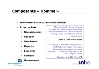 Composante « Homme »

   Etroitement lié aux parasites (localisation)

   Action de lutte                   The motivation for the use of bednets
                              decreased after less than a year. Inhabitants’
      Comportement            conception of malaria and the inconvenience
                                 of using bednets in small houses were the
      Adhésion                                               major reasons.
                                            Toé et al. (2009) Malaria Journal
      Mobilisation
                             The majority of the health workers perceived
      Capacité                      RDTs to be more effective for malaria
                                   diagnosis than microscopy and clinical
      Economie               diagnosis. […] ACTs were prescribed in 74%
                                                 of RDT-negative results.
      Politique
                                         Uzochukwu et al. (2011) PLoS ONE

      Gouvernance
 