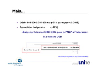 Mais…

   Décès 985 000 à 781 000 cas (-21% par rapport à 2005)

   Répartition budgétaire     (+20%)

   →Budget prévisionnel 2007-2012 pour le PNLP à Madagascar:

                       162 millions USD




                                       http://portfolio:theglobalfund.org/Country/Index/MDG
 