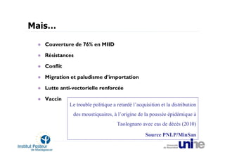 Mais…

   Couverture de 76% en MIID

   Résistances

   Conflit

   Migration et paludisme d’importation

   Lutte anti-vectorielle renforcée

   Vaccin
             Le trouble politique a retardé l’acquisition et la distribution
              des moustiquaires, à l’origine de la poussée épidémique à
                                    Taolognaro avec cas de décès (2010)

                                                  Source PNLP/MinSan
 