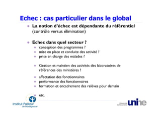 Echec : cas particulier dans le global
    La notion d’échec est dépendante du référentiel
    (contrôle versus élimination)

    Echec dans quel secteur ?
       conception des programmes ?
       mise en place et conduite des activité ?
       prise en charge des malades ?

       Gestion et maintien des activités des laboratoires de
       références des ministères ?
       affectation des fonctionnaires
       performance des fonctionnaires
       formation et encadrement des relèves pour demain

       etc.
 