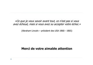 «Ce que je veux savoir avant tout, ce n'est pas si vous
avez échoué, mais si vous avez su accepter votre échec.»

      (Abraham Lincoln – président des USA 1860 - 1865)




      Merci de votre aimable attention
 