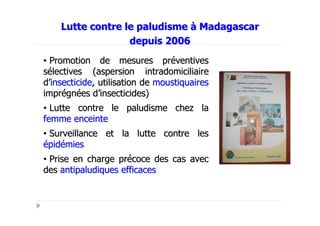 Lutte contre le paludisme à Madagascar
                  depuis 2006
• Promotion de mesures préventives
sélectives (aspersion intradomiciliaire
d’insecticide, utilisation de moustiquaires
imprégnées d’insecticides)
• Lutte contre le paludisme chez la
femme enceinte
• Surveillance et la lutte contre les
épidémies
• Prise en charge précoce des cas avec
des antipaludiques efficaces
 