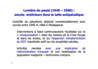 Lumière du passé (1940 – 1960) :
 succès antérieurs dans la lutte antipaludique

Contrôle du paludisme déployé incontestablement avec
succès entre 1940 et 1960 à Madagascar

  Interventions à base communautaire focalisées sur la
  « nivaquinisation » dans les centres de la Croix Rouge
  et dans les écoles, et sur l’aspersion intradomiciliaire
  du DDT insecticide actif sur les anophèles adultes.

  Activités    menées    avec   une    implication  de
  l’administration française et une mobilisation de la
  population malgache – techniciens compris.
 