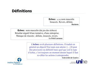 Définitions

                                       Echec: [eʃεk] nom masculin
                                        Insuccès. Revers, défaite.
                                                                   Hachette


   Echec: nom masculin (du jeu des échecs)
 Résultat négatif d'une tentative, d'une entreprise.
  Manque de réussite ; défaite, insuccès, revers.
                                        Le Petit Larousse


                   L’échec revêt plusieurs définitions. Il traduit en
                 général un objectif fixé mais non atteint. […] Il peut
                 être provisoire ou définitif mais quel que soit le type
                d’échec, c’est toujours un moment durant lequel il faut
                          re-cibler les actions à entreprendre.
                                                        Université de Genève
 