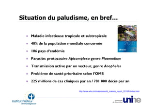 Situation du paludisme, en bref…

   Maladie infectieuse tropicale et subtropicale

   40% de la population mondiale concernée

   106 pays d’endémie

   Parasite: protozoaire Apicomplexa genre Plasmodium

   Transmission active par un vecteur, genre Anopheles

   Problème de santé prioritaire selon l’OMS

   225 millions de cas cliniques par an / 781 000 décès par an

                               http://www.who.int/malaria/world_malaria_report_2010/fr/index.html
 