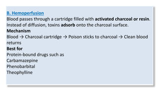 B. Hemoperfusion
Blood passes through a cartridge filled with activated charcoal or resin.
Instead of diffusion, toxins adsorb onto the charcoal surface.
Mechanism
Blood → Charcoal cartridge → Poison sticks to charcoal → Clean blood
returns
Best for
Protein-bound drugs such as
Carbamazepine
Phenobarbital
Theophylline
 