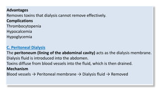 Advantages
Removes toxins that dialysis cannot remove effectively.
Complications
Thrombocytopenia
Hypocalcemia
Hypoglycemia
C. Peritoneal Dialysis
The peritoneum (lining of the abdominal cavity) acts as the dialysis membrane.
Dialysis fluid is introduced into the abdomen.
Toxins diffuse from blood vessels into the fluid, which is then drained.
Mechanism
Blood vessels → Peritoneal membrane → Dialysis fluid → Removed
 