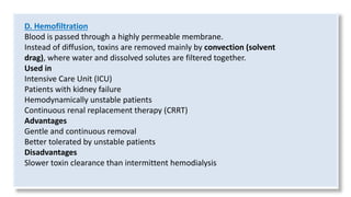 D. Hemofiltration
Blood is passed through a highly permeable membrane.
Instead of diffusion, toxins are removed mainly by convection (solvent
drag), where water and dissolved solutes are filtered together.
Used in
Intensive Care Unit (ICU)
Patients with kidney failure
Hemodynamically unstable patients
Continuous renal replacement therapy (CRRT)
Advantages
Gentle and continuous removal
Better tolerated by unstable patients
Disadvantages
Slower toxin clearance than intermittent hemodialysis
 
