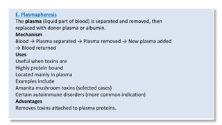E. Plasmapheresis
The plasma (liquid part of blood) is separated and removed, then
replaced with donor plasma or albumin.
Mechanism
Blood → Plasma separated → Plasma removed → New plasma added
→ Blood returned
Uses
Useful when toxins are
Highly protein bound
Located mainly in plasma
Examples include
Amanita mushroom toxins (selected cases)
Certain autoimmune disorders (more common indication)
Advantages
Removes toxins attached to plasma proteins.
 