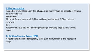F. Plasma Perfusion
Instead of whole blood, only the plasma is passed through an adsorbent column
to remove toxins.
Mechanism
Blood → Plasma separated → Plasma through adsorbent → Clean plasma
returned
Uses
Rarely used; reserved for selected poisonings involving large plasma-bound
toxins.
G. Cardiopulmonary Bypass (CPB)
A heart–lung machine temporarily takes over the function of the heart and
lungs.
 