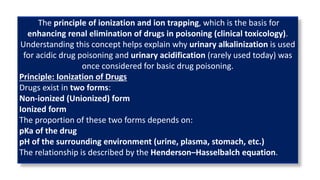The principle of ionization and ion trapping, which is the basis for
enhancing renal elimination of drugs in poisoning (clinical toxicology).
Understanding this concept helps explain why urinary alkalinization is used
for acidic drug poisoning and urinary acidification (rarely used today) was
once considered for basic drug poisoning.
Principle: Ionization of Drugs
Drugs exist in two forms:
Non-ionized (Unionized) form
Ionized form
The proportion of these two forms depends on:
pKa of the drug
pH of the surrounding environment (urine, plasma, stomach, etc.)
The relationship is described by the Henderson–Hasselbalch equation.
 