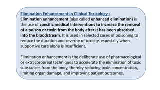 Elimination Enhancement in Clinical Toxicology :
Elimination enhancement (also called enhanced elimination) is
the use of specific medical interventions to increase the removal
of a poison or toxin from the body after it has been absorbed
into the bloodstream. It is used in selected cases of poisoning to
reduce the duration and severity of toxicity, especially when
supportive care alone is insufficient.
Elimination enhancement is the deliberate use of pharmacological
or extracorporeal techniques to accelerate the elimination of toxic
substances from the body, thereby reducing toxin concentration,
limiting organ damage, and improving patient outcomes.
 