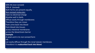 50% HA (non-ionized)
50% A⁻ (ionized)
Both forms are present equally.
Non-ionized molecules:
have no electrical charge
dissolve well in lipids
diffuse easily through membranes
Therefore they can move:
from urine back into blood
from blood into tissues
across intestinal membranes
across the blood-brain barrier
Example
A weak acid in its non-ionized form
HA
can easily diffuse through the renal tubular membrane.
Therefore it is reabsorbed back into blood.
 