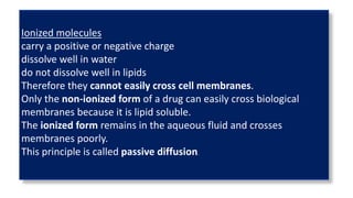Ionized molecules
carry a positive or negative charge
dissolve well in water
do not dissolve well in lipids
Therefore they cannot easily cross cell membranes.
Only the non-ionized form of a drug can easily cross biological
membranes because it is lipid soluble.
The ionized form remains in the aqueous fluid and crosses
membranes poorly.
This principle is called passive diffusion.
 