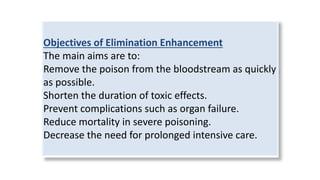 Objectives of Elimination Enhancement
The main aims are to:
Remove the poison from the bloodstream as quickly
as possible.
Shorten the duration of toxic effects.
Prevent complications such as organ failure.
Reduce mortality in severe poisoning.
Decrease the need for prolonged intensive care.
 