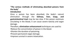 "The various methods of eliminating absorbed poisons from
the body"
Introduction
Once a poison has been absorbed, the body's natural
elimination through the kidneys, liver, lungs, and
gastrointestinal tract may be too slow. If the poison continues
circulating in the blood, it can cause severe toxicity and organ
damage.
Therefore, elimination enhancement techniques are used to:
•Reduce the concentration of poison in the blood.
•Shorten the duration of poisoning.
•Prevent permanent organ damage.
•Improve survival in severe intoxication.
 