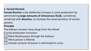 1. Forced Diuresis
Forced diuresis is the deliberate increase in urine production by
administering large amounts of intravenous fluids, sometimes
combined with diuretics, to increase the renal excretion of certain
poisons.
Principle
The kidneys remove many drugs from the blood.
If urine production increases:
➡ More blood passes through the kidneys.
➡ More poison is filtered.
➡ Greater amount of poison is eliminated in urine.
 