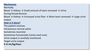 Mechanism
Normally
Blood → Kidney → Small amount of toxin removed → Urine
During forced diuresis
Blood → Kidney → Increased urine flow → More toxin removed → Large urine
output
How is it done?
The patient receives
Intravenous normal saline
Sometimes mannitol
Sometimes furosemide (rarely used now)
Urine output is carefully monitored.
Target urine output
3–6 mL/kg/hour
 