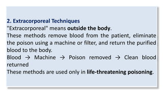 2. Extracorporeal Techniques
"Extracorporeal" means outside the body.
These methods remove blood from the patient, eliminate
the poison using a machine or filter, and return the purified
blood to the body.
Blood → Machine → Poison removed → Clean blood
returned
These methods are used only in life-threatening poisoning.
 
