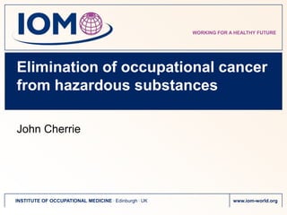 WORKING FOR A HEALTHY FUTURE




Elimination of occupational cancer
from hazardous substances

John Cherrie




INSTITUTE OF OCCUPATIONAL MEDICINE . Edinburgh . UK                www.iom-world.org
 