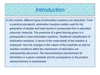 Introduction
In this module, different types of elimination reactions are described. From
a practical standpoint, elimination reactions widely used for the
generation of double and triple bonds in compounds from a saturated
precursor molecule. The presence of a good leaving group is a
prerequisite in most elimination reactions. Traditional classification of
elimination reactions, in terms of the molecularity of the reaction is
employed. How the changes in the nature of the substrate as well as
reaction conditions affect the mechanism of elimination are
subsequently discussed. The stereochemical requirements for
elimination in a given substrate and its consequence in the product
stereochemistry is emphasized.
 