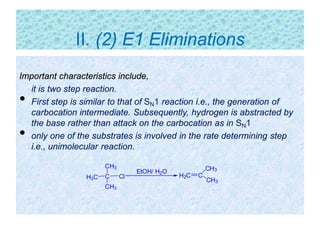 Important characteristics include,
it is two step reaction.
• First step is similar to that of SN1 reaction i.e., the generation of
carbocation intermediate. Subsequently, hydrogen is abstracted by
the base rather than attack on the carbocation as in SN1
• only one of the substrates is involved in the rate determining step
i.e., unimolecular reaction.
C
CH3
Cl
CH3
H3C H2C C
CH3
CH3
EtOH/ H2O
II. (2) E1 Eliminations
 