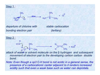 Step 1 :
departure of chlorine with stable carbocation
bonding electron pair (tertiary)
Cl
CH3
H3C
H3C
slow C
CH3
H3C CH3
+ Cl
Step 2 :
attack of water or solvent molecule on the β hydrogen and subsequent
movement of electron pair to the developing carbon carbon double
bond.
Note: Even though a sp3 C-H bond is not acidic in a general sense, the
presence of a carbocationic center adjacent to it renders increased
acidity such that even a weak base such as water can deprotate.
C
CH3
C CH3
H
H
H
H O
H
C C
CH3H
H
+ H3O
CH3
 