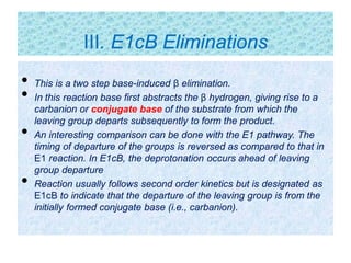 • This is a two step base-induced β elimination.
• In this reaction base first abstracts the β hydrogen, giving rise to a
carbanion or conjugate base of the substrate from which the
leaving group departs subsequently to form the product.
• An interesting comparison can be done with the E1 pathway. The
timing of departure of the groups is reversed as compared to that in
E1 reaction. In E1cB, the deprotonation occurs ahead of leaving
group departure
• Reaction usually follows second order kinetics but is designated as
E1cB to indicate that the departure of the leaving group is from the
initially formed conjugate base (i.e., carbanion).
III. E1cB Eliminations
 
