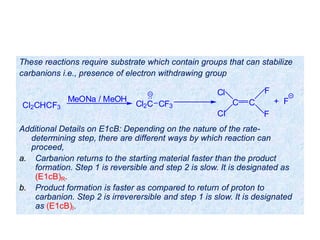 These reactions require substrate which contain groups that can stabilize
carbanions i.e., presence of electron withdrawing group
Additional Details on E1cB: Depending on the nature of the rate-
determining step, there are different ways by which reaction can
proceed,
a. Carbanion returns to the starting material faster than the product
formation. Step 1 is reversible and step 2 is slow. It is designated as
(E1cB)R.
b. Product formation is faster as compared to return of proton to
carbanion. Step 2 is irreverersible and step 1 is slow. It is designated
as (E1cB)I.
Cl2CHCF3
MeONa / MeOH
Cl2C CF3
+ FC C
Cl
Cl F
F
 