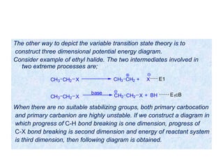 The other way to depict the variable transition state theory is to
construct three dimensional potential energy diagram.
Consider example of ethyl halide. The two intermediates involved in
two extreme processes are;
When there are no suitable stabilizing groups, both primary carbocation
and primary carbanion are highly unstable. If we construct a diagram in
which progress of C-H bond breaking is one dimension, progress of
C-X bond breaking is second dimension and energy of reactant system
is third dimension, then following diagram is obtained.
CH3 CH2 X CH3 CH2 + X
CH3 CH2 X
base
CH2 CH2 X E1cB+ BH
E1
 