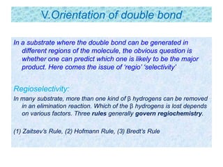 V.Orientation of double bond
In a substrate where the double bond can be generated in
different regions of the molecule, the obvious question is
whether one can predict which one is likely to be the major
product. Here comes the issue of ‘regio’ ‘selectivity’
Regioselectivity:
In many substrate, more than one kind of β hydrogens can be removed
in an elimination reaction. Which of the β hydrogens is lost depends
on various factors. Three rules generally govern regiochemistry.
(1) Zaitsev’s Rule, (2) Hofmann Rule, (3) Bredt’s Rule
 