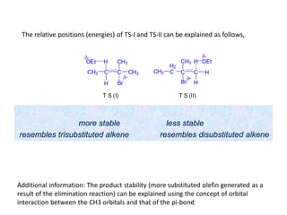 more stable less stable
resembles trisubstituted alkene resembles disubstituted alkene
CH3 C
H
C
Br
CH3
CH3
H
δ
OEt
δ
T S (I)
CH3
H2
C C
Br
C
CH3
δ
T S (II)
H
H
H
OEt
δ
The relative positions (energies) of TS-I and TS-II can be explained as follows,
Additional information: The product stability (more substituted olefin generated as a
result of the elimination reaction) can be explained using the concept of orbital
interaction between the CH3 orbitals and that of the pi-bond
 