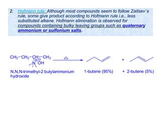 2. Hofmann rule: Although most compounds seem to follow Zaitsev`s
rule, some give product according to Hofmann rule i.e., less
substituted alkene. Hofmann elimination is observed for
compounds containing bulky leaving groups such as quaternary
ammonium or sulfonium salts.
CH3 CH2 CH
N
CH3
+
OH
1-butene (95%) + 2-butene (5%)N,N,N-trimethyl-2 butylammonium
hydroxide
 